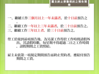 雇主終止勞動契約之預告期
間
一、繼續工作三個月以上一年未滿者，於十日前預告之
。
二、繼續工作一年以上三年未滿者，於二十日前預告之。
三、繼續工作三年以上者，於三十日前預告之。
勞工於接到前項預告後，為另謀工作得於工作時間請假外
出。其請假時數，每星期不得超過二日之工作時間
，請假期間之工資照給。
雇主未依第一項規定期間預告而終止契約者，應給付預告
期間之工資。
 