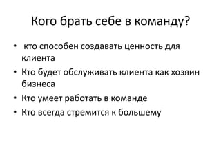 Кого брать себе в команду?
• кто способен создавать ценность для
клиента
• Кто будет обслуживать клиента как хозяин
бизнеса
• Кто умеет работать в команде
• Кто всегда стремится к большему
 