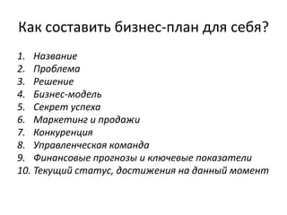Как составить бизнес-план для себя?
1. Название
2. Проблема
3. Решение
4. Бизнес-модель
5. Секрет успеха
6. Маркетинг и продажи
7. Конкуренция
8. Управленческая команда
9. Финансовые прогнозы и ключевые показатели
10. Текущий статус, достижения на данный момент
 