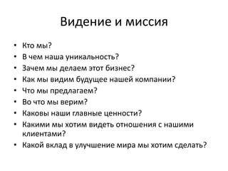 Видение и миссия
• Кто мы?
• В чем наша уникальность?
• Зачем мы делаем этот бизнес?
• Как мы видим будущее нашей компании?
• Что мы предлагаем?
• Во что мы верим?
• Каковы наши главные ценности?
• Какими мы хотим видеть отношения с нашими
клиентами?
• Какой вклад в улучшение мира мы хотим сделать?
 