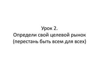 Урок 2.
Определи свой целевой рынок
(перестань быть всем для всех)
 