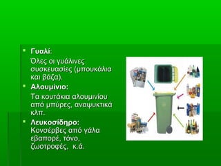  ΓυαλίΓυαλί::
Όλες οι γυάλινεςΌλες οι γυάλινες
συσκευασίεςσυσκευασίες (μπουκάλια(μπουκάλια
και βάζα).και βάζα).
 Αλουμίνιο:Αλουμίνιο:
Τα κουτάκια αλουμινίουΤα κουτάκια αλουμινίου
από μπύρες, αναψυκτικάαπό μπύρες, αναψυκτικά
κλπ.κλπ.
 Λευκοσίδηρο:Λευκοσίδηρο:
Κονσέρβες απόΚονσέρβες από γάλαγάλα
εβαπορέ, τόνο,εβαπορέ, τόνο,
ζωοτροφές, κ.ά.ζωοτροφές, κ.ά.
 