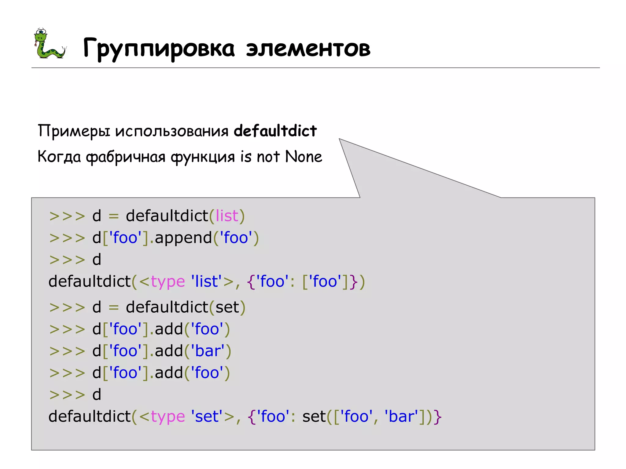 Группировка элементов
Примеры использования defaultdict
Когда фабричная функция is not None
>>> d = defaultdict(list)
>>> d['foo'].append('foo')
>>> d
defaultdict(<type 'list'>, {'foo': ['foo']})
>>> d = defaultdict(set)
>>> d['foo'].add('foo')
>>> d['foo'].add('bar')
>>> d['foo'].add('foo')
>>> d
defaultdict(<type 'set'>, {'foo': set(['foo', 'bar'])}
 