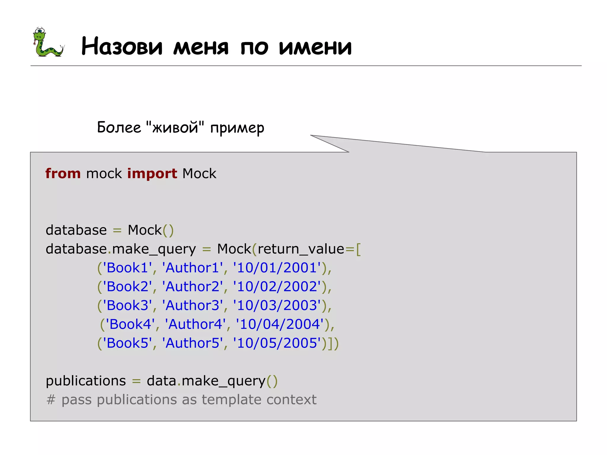 Назови меня по имени
Более "живой" пример
from mock import Mock
database = Mock()
database.make_query = Mock(return_value=[
('Book1', 'Author1', '10/01/2001'),
('Book2', 'Author2', '10/02/2002'),
('Book3', 'Author3', '10/03/2003'),
('Book4', 'Author4', '10/04/2004'),
('Book5', 'Author5', '10/05/2005')])
publications = data.make_query()
# pass publications as template context
 
