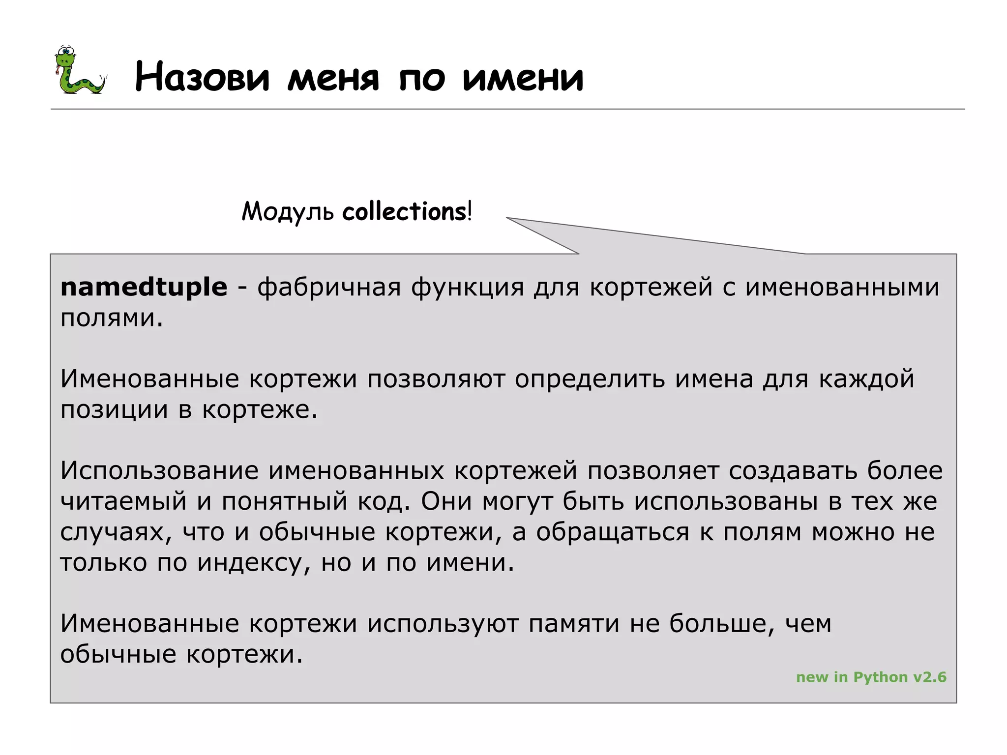 Назови меня по имени
Модуль collections!
namedtuple - фабричная функция для кортежей с именованными
полями.
Именованные кортежи позволяют определить имена для каждой
позиции в кортеже.
Использование именованных кортежей позволяет создавать более
читаемый и понятный код. Они могут быть использованы в тех же
случаях, что и обычные кортежи, а обращаться к полям можно не
только по индексу, но и по имени.
Именованные кортежи используют памяти не больше, чем
обычные кортежи.
new in Python v2.6
 