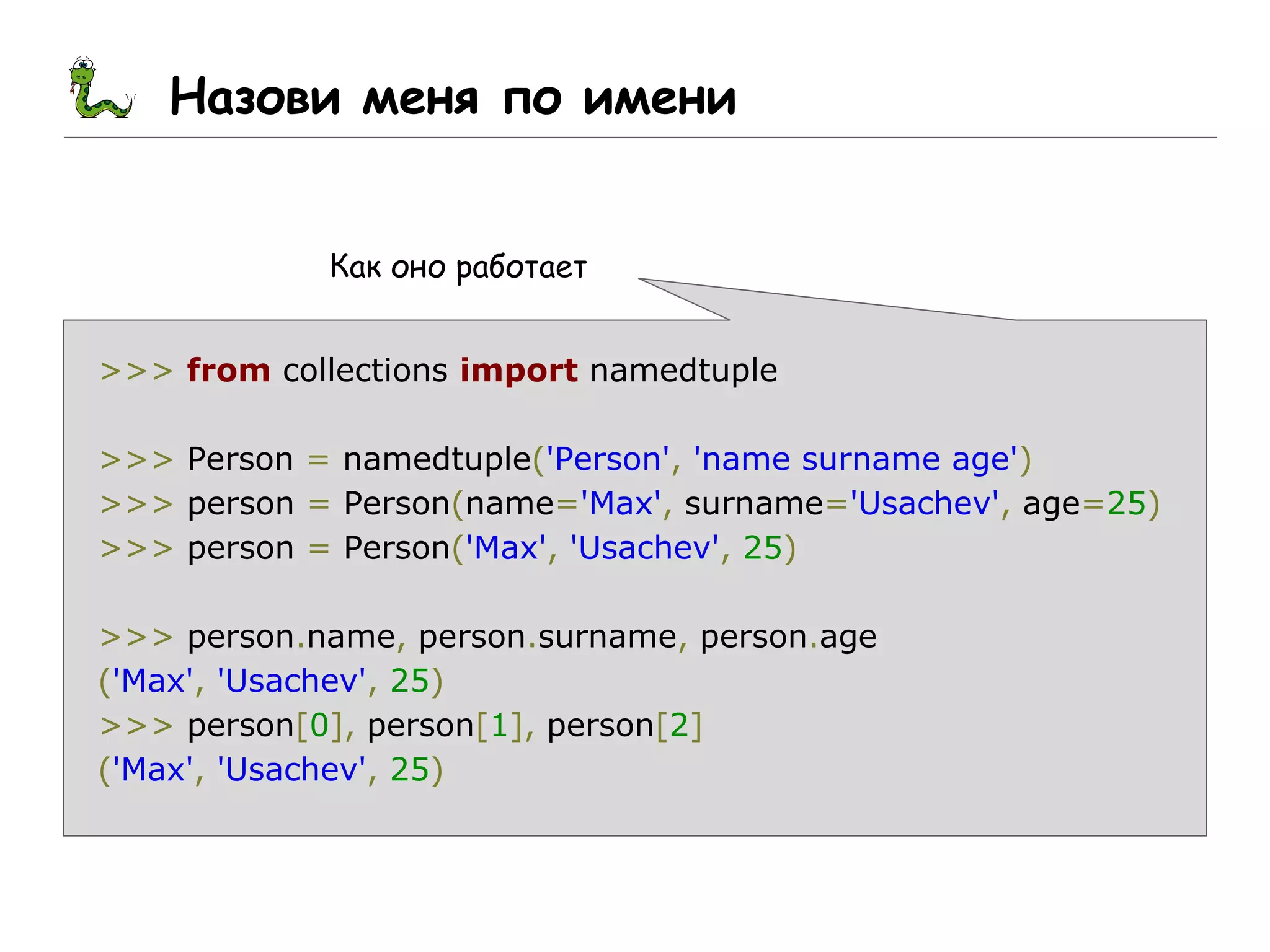 Назови меня по имени
Как оно работает
>>> from collections import namedtuple
>>> Person = namedtuple('Person', 'name surname age')
>>> person = Person(name='Max', surname='Usachev', age=25)
>>> person = Person('Max', 'Usachev', 25)
>>> person.name, person.surname, person.age
('Max', 'Usachev', 25)
>>> person[0], person[1], person[2]
('Max', 'Usachev', 25)
 