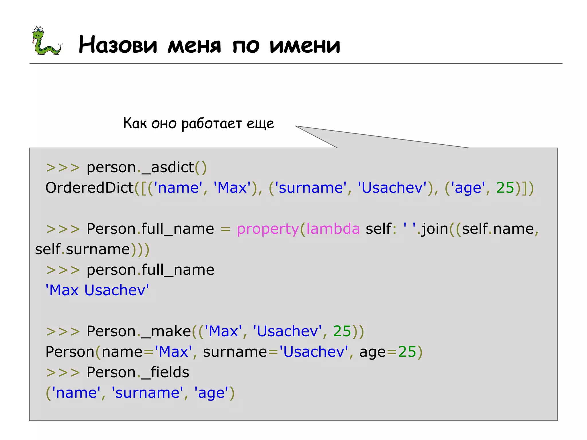 Назови меня по имени
Как оно работает еще
>>> person._asdict()
OrderedDict([('name', 'Max'), ('surname', 'Usachev'), ('age', 25)])
>>> Person.full_name = property(lambda self: ' '.join((self.name,
self.surname)))
>>> person.full_name
'Max Usachev'
>>> Person._make(('Max', 'Usachev', 25))
Person(name='Max', surname='Usachev', age=25)
>>> Person._fields
('name', 'surname', 'age')
 