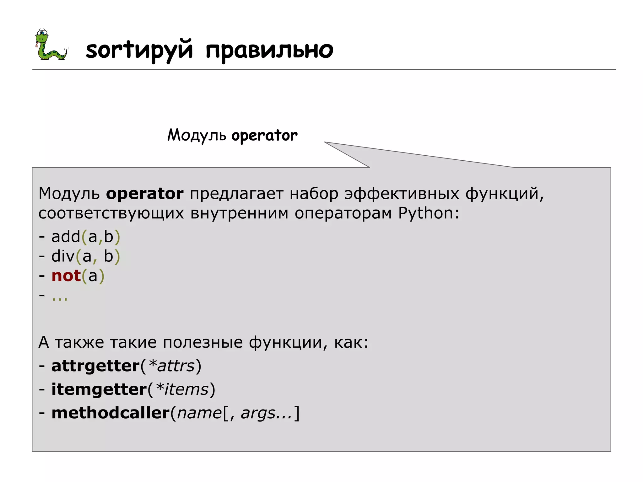 sortируй правильно
Модуль operator
Модуль operator предлагает набор эффективных функций,
соответствующих внутренним операторам Python:
- add(a,b)
- div(a, b)
- not(a)
- ...
А также такие полезные функции, как:
- attrgetter(*attrs)
- itemgetter(*items)
- methodcaller(name[, args...]
 