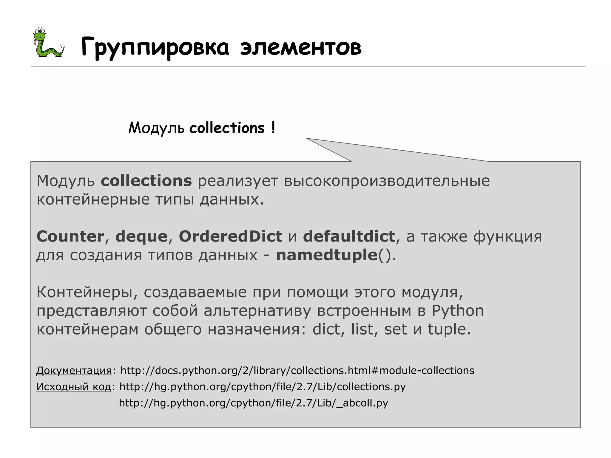 Группировка элементов
Модуль collections !
Модуль collections реализует высокопроизводительные
контейнерные типы данных.
Counter, deque, OrderedDict и defaultdict, а также функция
для создания типов данных - namedtuple().
Контейнеры, создаваемые при помощи этого модуля,
представляют собой альтернативу встроенным в Python
контейнерам общего назначения: dict, list, set и tuple.
Документация: http://docs.python.org/2/library/collections.html#module-collections
Исходный код: http://hg.python.org/cpython/file/2.7/Lib/collections.py
http://hg.python.org/cpython/file/2.7/Lib/_abcoll.py
 
