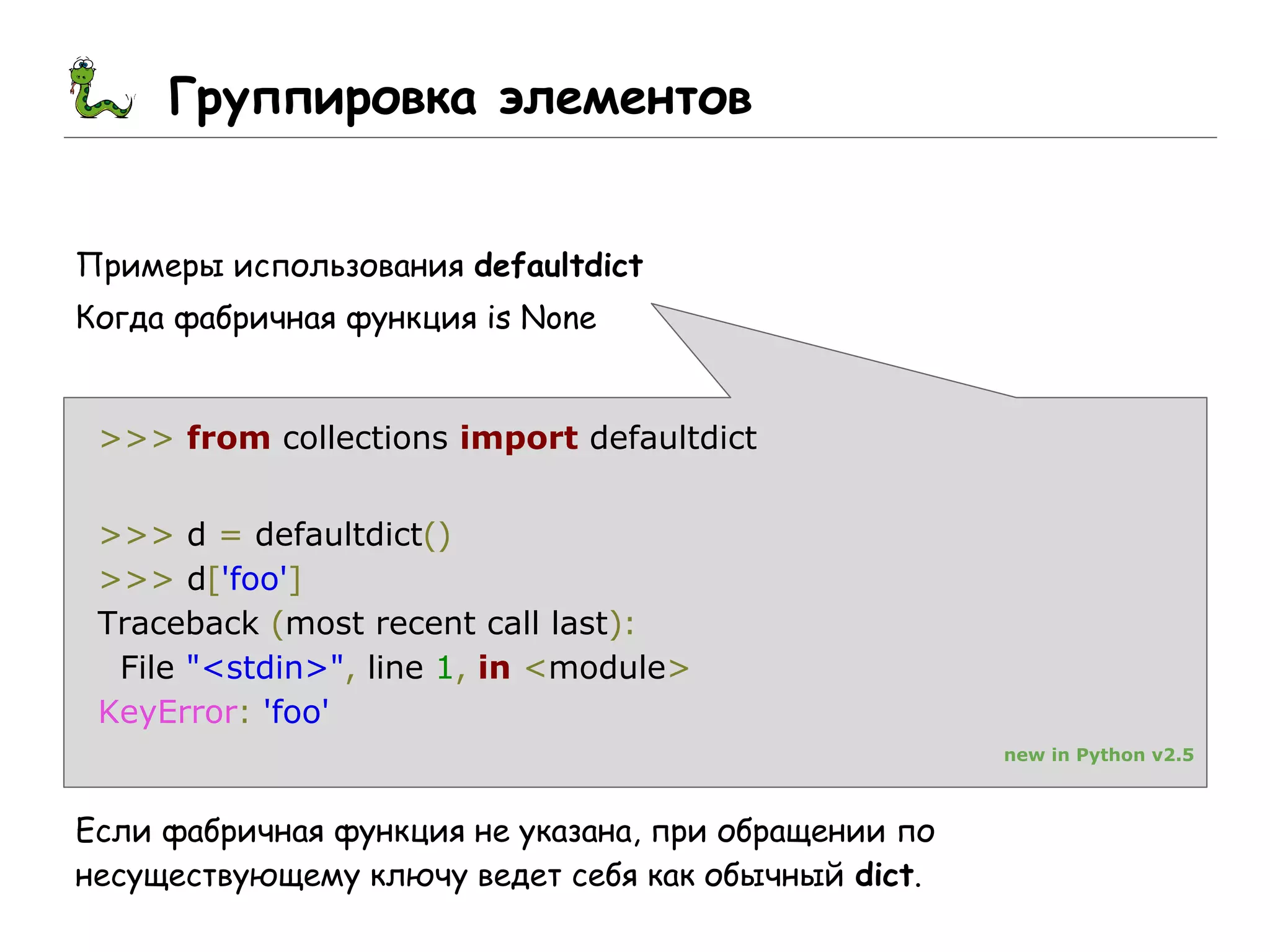 Группировка элементов
Примеры использования defaultdict
Когда фабричная функция is None
>>> from collections import defaultdict
>>> d = defaultdict()
>>> d['foo']
Traceback (most recent call last):
File "<stdin>", line 1, in <module>
KeyError: 'foo'
new in Python v2.5
Если фабричная функция не указана, при обращении по
несуществующему ключу ведет себя как обычный dict.
 