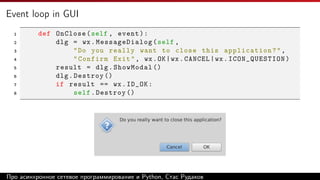 Event loop in GUI
1 def OnClose(self , event):
2 dlg = wx.MessageDialog(self ,
3 "Do you really want to close this application?",
4 "Confirm Exit", wx.OK|wx.CANCEL|wx.ICON_QUESTION)
5 result = dlg.ShowModal ()
6 dlg.Destroy ()
7 if result == wx.ID_OK:
8 self.Destroy ()
Про асинхронное сетевое программирование и Python, Стас Рудаков
 