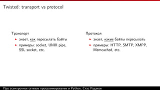 Twisted: transport vs protocol
Транспорт
знает, как пересылать байты
примеры: socket, UNIX pipe,
SSL socket, etc.
Протокол
знает, какие байты пересылать
примеры: HTTP, SMTP, XMPP,
Memcached, etc.
Про асинхронное сетевое программирование и Python, Стас Рудаков
 