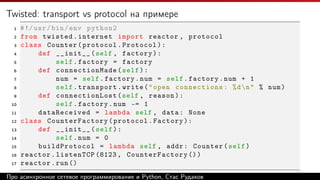 Twisted: transport vs protocol на примере
1 #!/usr/bin/env python2
2 from twisted.internet import reactor , protocol
3 class Counter(protocol.Protocol):
4 def __init__(self , factory):
5 self.factory = factory
6 def connectionMade (self):
7 num = self.factory.num = self.factory.num + 1
8 self.transport.write("open connections: %dn" % num)
9 def connectionLost (self , reason):
10 self.factory.num -= 1
11 dataReceived = lambda self , data: None
12 class CounterFactory(protocol.Factory):
13 def __init__(self):
14 self.num = 0
15 buildProtocol = lambda self , addr: Counter(self)
16 reactor.listenTCP (8123 , CounterFactory ())
17 reactor.run()
Про асинхронное сетевое программирование и Python, Стас Рудаков
 
