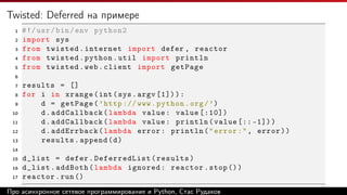 Twisted: Deferred на примере
1 #!/usr/bin/env python2
2 import sys
3 from twisted.internet import defer , reactor
4 from twisted.python.util import println
5 from twisted.web.client import getPage
6
7 results = []
8 for i in xrange(int(sys.argv [1])):
9 d = getPage(’http :// www.python.org/’)
10 d.addCallback(lambda value: value [:10])
11 d.addCallback(lambda value: println(value [:: -1]))
12 d.addErrback(lambda error: println("error:", error))
13 results.append(d)
14
15 d_list = defer.DeferredList(results)
16 d_list.addBoth(lambda ignored: reactor.stop ())
17 reactor.run()
Listing 7: twisted_example.pyПро асинхронное сетевое программирование и Python, Стас Рудаков
 