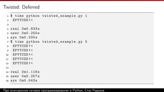 Twisted: Deferred
1 $ time python twisted_example.py 1
2 EPYTCOD!<
3
4 real 0m0 .833s
5 user 0m0 .250s
6 sys 0m0 .030s
7 $ time python twisted_example.py 5
8 EPYTCOD!<
9 EPYTCOD!<
10 EPYTCOD!<
11 EPYTCOD!<
12 EPYTCOD!<
13
14 real 0m1 .116s
15 user 0m0 .257s
16 sys 0m0 .043s
Про асинхронное сетевое программирование и Python, Стас Рудаков
 