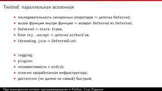 Twisted: параллельная вселенная
последовательность синхронных операторов ≈ цепочка Deferred;
вызов функции внутри функции ≈ возврат Deferred из Deferred;
Deferred ≈ stack frame;
блок try..except ≈ цепочка errback’ов;
threading.join ≈ DeferredList;
logging;
plugins;
несовместимость с stdlib;
отлично проработанная инфраструктура;
достаточно (но далеко не самый) быстрый;
Про асинхронное сетевое программирование и Python, Стас Рудаков
 