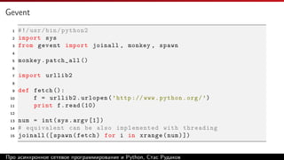 Gevent
1 #!/usr/bin/python2
2 import sys
3 from gevent import joinall , monkey , spawn
4
5 monkey.patch_all ()
6
7 import urllib2
8
9 def fetch ():
10 f = urllib2.urlopen(’http :// www.python.org/’)
11 print f.read (10)
12
13 num = int(sys.argv [1])
14 # equivalent can be also implemented with threading
15 joinall ([ spawn(fetch) for i in xrange(num)])
Про асинхронное сетевое программирование и Python, Стас Рудаков
 