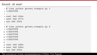Gevent: oh wow!
1 $ time python gevent_example.py 1
2 <!DOCTYPE
3
4 real 0m0 .434s
5 user 0m0 .077s
6 sys 0m0 .020s
7
8 $ time python gevent_example.py 5
9 <!DOCTYPE
10 <!DOCTYPE
11 <!DOCTYPE
12 <!DOCTYPE
13 <!DOCTYPE
14
15 real 0m0 .428s
16 user 0m0 .093s
17 sys 0m0 .023s
Про асинхронное сетевое программирование и Python, Стас Рудаков
 
