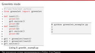 Greenlets inside
1 #!/usr/bin/env python
2 from greenlet import greenlet
3
4 def test1 ():
5 print (1)
6 gr2.switch ()
7 print (3)
8 def test2 ():
9 print (2)
10 gr1.switch ()
11 print (4)
12
13 gr1 = greenlet(test1)
14 gr2 = greenlet(test2)
15 gr1.switch ()
Listing 8: greenlet_example.py
$ python greenlet_example .py
1
2
3
Про асинхронное сетевое программирование и Python, Стас Рудаков
 