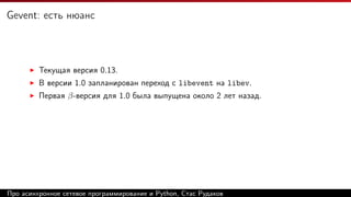 Gevent: есть нюанс
Текущая версия 0.13.
В версии 1.0 запланирован переход с libevent на libev.
Первая β-версия для 1.0 была выпущена около 2 лет назад.
Про асинхронное сетевое программирование и Python, Стас Рудаков
 