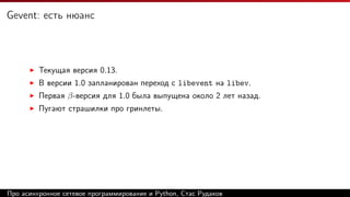 Gevent: есть нюанс
Текущая версия 0.13.
В версии 1.0 запланирован переход с libevent на libev.
Первая β-версия для 1.0 была выпущена около 2 лет назад.
Пугают страшилки про гринлеты.
Про асинхронное сетевое программирование и Python, Стас Рудаков
 