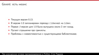 Gevent: есть нюанс
Текущая версия 0.13.
В версии 1.0 запланирован переход с libevent на libev.
Первая β-версия для 1.0 была выпущена около 2 лет назад.
Пугают страшилки про гринлеты.
Проблемы с совместимостью с существующими библиотеками.
Про асинхронное сетевое программирование и Python, Стас Рудаков
 