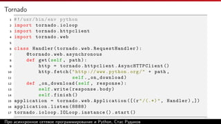 Tornado
1 #!/usr/bin/env python
2 import tornado.ioloop
3 import tornado.httpclient
4 import tornado.web
5
6 class Handler(tornado.web.RequestHandler):
7 @tornado.web.asynchronous
8 def get(self , path):
9 http = tornado.httpclient. AsyncHTTPClient ()
10 http.fetch("http :// www.python.org/" + path ,
11 self._on_download)
12 def _on_download(self , response):
13 self.write(response.body)
14 self.finish ()
15 application = tornado.web.Application ([(r"/(.*)", Handler) ,])
16 application.listen (8888)
17 tornado.ioloop.IOLoop.instance ().start ()
Про асинхронное сетевое программирование и Python, Стас Рудаков
 
