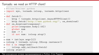 Tornado: we need an HTTP client!
1 #!/usr/bin/env python
2 import sys , tornado.ioloop , tornado.httpclient
3
4 def fetch ():
5 http = tornado.httpclient. AsyncHTTPClient ()
6 http.fetch("http :// www.python.org/", on_download)
7 def on_download(response):
8 print(response.body [:10])
9 global num
10 num -= 1
11 if not num: ioloop.stop ()
12
13 num = int(sys.argv [1])
14 ioloop = tornado.ioloop.IOLoop.instance ()
15 for i in range(num):
16 ioloop.add_callback(fetch)
17 ioloop.start ()
Про асинхронное сетевое программирование и Python, Стас Рудаков
 