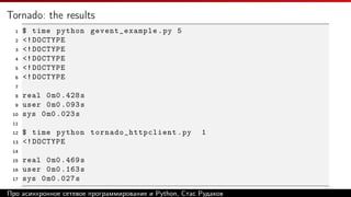 Tornado: the results
1 $ time python gevent_example.py 5
2 <!DOCTYPE
3 <!DOCTYPE
4 <!DOCTYPE
5 <!DOCTYPE
6 <!DOCTYPE
7
8 real 0m0 .428s
9 user 0m0 .093s
10 sys 0m0 .023s
11
12 $ time python tornado_httpclient .py 1
13 <!DOCTYPE
14
15 real 0m0 .469s
16 user 0m0 .163s
17 sys 0m0 .027s
Про асинхронное сетевое программирование и Python, Стас Рудаков
 