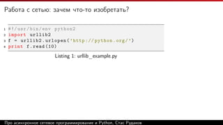 Работа с сетью: зачем что-то изобретать?
1 #!/usr/bin/env python2
2 import urllib2
3 f = urllib2.urlopen(’http :// python.org/’)
4 print f.read (10)
Listing 1: urllib_example.py
Про асинхронное сетевое программирование и Python, Стас Рудаков
 