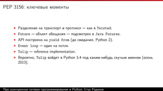 PEP 3156: ключевые моменты
Разделение на транспорт и протокол — как в Twisted.
Future — объект обещания — подсмотрен в Java Futures.
API построено на yield from (до свидания, Python 2).
Event loop — один на поток.
Tulip — reference implementation.
Вероятно, Tulip войдет в Python 3.4 под каким-нибудь скучым именем (осень
2013).
Про асинхронное сетевое программирование и Python, Стас Рудаков
 