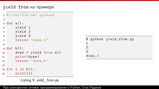 yield from на примере
1 #!/usr/bin/env python3
2
3 def a():
4 yield 1
5 yield 2
6 yield 3
7 return ’done_1 ’
8
9 def b():
10 done = yield from a()
11 print(done)
12 return ’done_b ’
13
14 for i in b():
15 print(i)
Listing 9: yield_from.py
$ python yield_from.py
1
2
3
done_1
Про асинхронное сетевое программирование и Python, Стас Рудаков
 