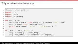 Tulip — reference implementation
1 #!/usr/bin/env python3
2 import sys
3 import tulip
4 import tulip.http
5
6 def curl(url):
7 response = yield from tulip.http.request(’GET’, url)
8 data = yield from response.read ()
9 print(data.decode(’utf -8’, ’replace ’)[:10])
10
11 if __name__ == ’__main__ ’:
12 loop = tulip.get_event_loop ()
13 loop. run_until_complete (curl(sys.argv [1]))
Про асинхронное сетевое программирование и Python, Стас Рудаков
 