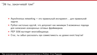 “Эй ты, заканчивай там!”
Asynchronous networking — это правильный инструмент. . . для правильной
задачи.
Python настолько крутой, что допускает как минимум 3 возможных подхода
для написания асинхронных сетевых фрэймворков.
PEP 3156 выглядит многообещающе.
Стас, ты забыл рассказать про совместимость на уровне event loop’ов!
Про асинхронное сетевое программирование и Python, Стас Рудаков
 