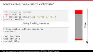 Работа с сетью: зачем что-то изобретать?
1 #!/usr/bin/env python2
2 import urllib2
3 f = urllib2.urlopen(’http :// python.org/’)
4 print f.read (10)
Listing 3: urllib_example.py
1 $ time python urllib_example.py
2 <!DOCTYPE
3
4 real 0m0 .384s
5 user 0m0 .067s
6 sys 0m0 .017s
time
Про асинхронное сетевое программирование и Python, Стас Рудаков
 