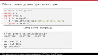 Работа с сетью: дальше будет только хуже
1 #!/usr/bin/env python2
2 import sys
3 import urllib2
4 for i in xrange (5):
5 f = urllib2.urlopen(’http :// python.org/’)
6 print f.read (10) ,
Listing 5: urllib_example2.py
1 $ time python urllib_example2 .py
2 <!DOCTYPE <!DOCTYPE <!DOCTYPE
3
4 real 0m1 .007s
5 user 0m0 .050s
6 sys 0m0 .003s
Про асинхронное сетевое программирование и Python, Стас Рудаков
 