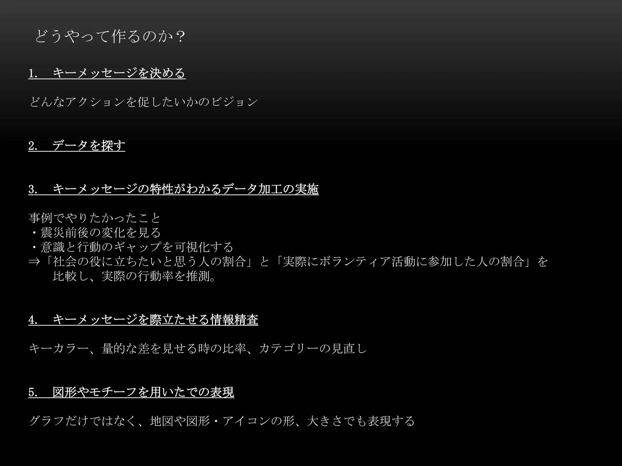 どうやって作るのか？
1. キーメッセージを決める
どんなアクションを促したいかのビジョン
2. データを探す
3. キーメッセージの特性がわかるデータ加工の実施
事例でやりたかったこと
・震災前後の変化を見る
・意識と行動のギャップを可視化する
⇒「社会の役に立ちたいと思う人の割合」と「実際にボランティア活動に参加した人の割合」を
比較し、実際の行動率を推測。
4. キーメッセージを際立たせる情報精査
キーカラー、量的な差を見せる時の比率、カテゴリーの見直し
5. 図形やモチーフを用いたでの表現
グラフだけではなく、地図や図形・アイコンの形、大きさでも表現する
 