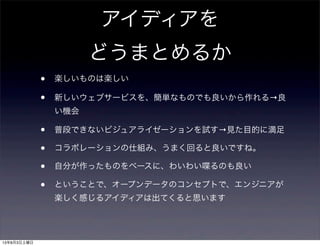 アイディアを
どうまとめるか
• 楽しいものは楽しい
• 新しいウェブサービスを、簡単なものでも良いから作れる→良
い機会
• 普段できないビジュアライゼーションを試す→見た目的に満足
• コラボレーションの仕組み、うまく回ると良いですね。
• 自分が作ったものをベースに、わいわい喋るのも良い
• ということで、オープンデータのコンセプトで、エンジニアが
楽しく感じるアイディアは出てくると思います
13年8月3日土曜日
 