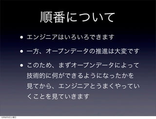 順番について
• エンジニアはいろいろできます
• 一方、オープンデータの推進は大変です
• このため、まずオープンデータによって
技術的に何ができるようになったかを
見てから、エンジニアとうまくやってい
くことを見ていきます
13年8月3日土曜日
 