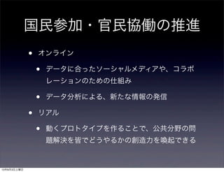 国民参加・官民協働の推進
• オンライン
• データに合ったソーシャルメディアや、コラボ
レーションのための仕組み
• データ分析による、新たな情報の発信
• リアル
• 動くプロトタイプを作ることで、公共分野の問
題解決を皆でどうやるかの創造力を喚起できる
13年8月3日土曜日
 