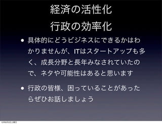 経済の活性化
行政の効率化
• 具体的にどうビジネスにできるかはわ
かりませんが、ITはスタートアップも多
く、成長分野と長年みなされていたの
で、ネタや可能性はあると思います
• 行政の皆様、困っていることがあった
らぜひお話しましょう
13年8月3日土曜日
 