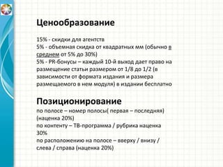 Ценообразование
15% - скидки для агентств
5% - объемная скидка от квадратных мм (обычно в
среднем от 5% до 30%)
5% - PR-бонусы – каждый 10-й выход дает право на
размещение статьи размером от 1/8 до 1/2 (в
зависимости от формата издания и размера
размещаемого в нем модуля) в издании бесплатно
Позиционирование
по полосе – номер полосы( первая – последняя)
(наценка 20%)
по контенту – ТВ-программа / рубрика наценка
30%
по расположению на полосе – вверху / внизу /
слева / справа (наценка 20%)
 