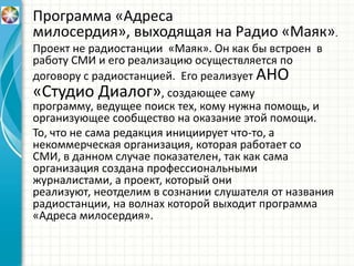 Программа «Адреса
милосердия», выходящая на Радио «Маяк».
Проект не радиостанции «Маяк». Он как бы встроен в
работу СМИ и его реализацию осуществляется по
договору с радиостанцией. Его реализует АНО
«Студио Диалог», создающее саму
программу, ведущее поиск тех, кому нужна помощь, и
организующее сообщество на оказание этой помощи.
То, что не сама редакция инициирует что-то, а
некоммерческая организация, которая работает со
СМИ, в данном случае показателен, так как сама
организация создана профессиональными
журналистами, а проект, который они
реализуют, неотделим в сознании слушателя от названия
радиостанции, на волнах которой выходит программа
«Адреса милосердия».
 