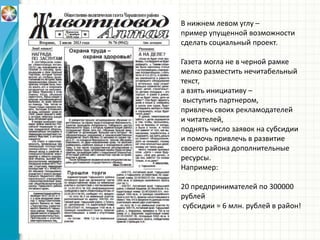 В нижнем левом углу –
пример упущенной возможности
сделать социальный проект.
Газета могла не в черной рамке
мелко разместить нечитабельный
текст,
а взять инициативу –
выступить партнером,
привлечь своих рекламодателей
и читателей,
поднять число заявок на субсидии
и помочь привлечь в развитие
своего района дополнительные
ресурсы.
Например:
20 предпринимателей по 300000
рублей
субсидии = 6 млн. рублей в район!
 