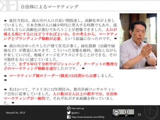 @OKFJ
https://www.facebook.com/OKFjp
http://okfn.jp/
15
Naoyuki Ito 2013
❝ 就任当初は、流山市の人口が長い間低迷し、高齢化率が上昇して
いました。日本全体が人口減少時代に突入する時期でもあり、流山
市もさらに高齢化が進むであろうことが想像できました。人口が増
える街にするにはどうすればよいか。その考えから、マーケティン
グとブランディング戦略が必要、という結論になったのです。❞
❝ 流山市はゆったりした戸建て住宅が多く、緑化資源（公園や緑地
など）が豊富にあります。こういった実態を維持、強化しながらＰ
Ｒしていけば、地域イメージをプラスにすることができる。その可
能性を大いに感じていました。
そこで、まずＳＷＯＴ分析やポジショニング、ターゲットの整理な
どのマーケティング戦略を遂行したのです。 ❞
❝ マーケティング課のリーダー(課長)は民間から公募しました。 ❞
❝ 私はかつて、アメリカに12年間住み、都市計画コンサルティング
会社に従事していました。人口数10万人以上の都市では、自治体
マーケティングが一般的で、それぞれがＰＲ組織を持っていました。
❞
自治体によるマーケティング
 