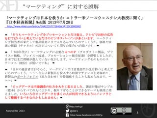 @OKFJ
https://www.facebook.com/OKFjp
http://okfn.jp/
3
❝ 「どうもマーケティングをプロモーションとだけ捉え、テレビで30秒の広告
を打てばいいと考えているだけのビジネスパーソンが多くいます。マーケティ
ング担当者が果たして製品開発にまで入り込んでいるのでしょうか。価格や流
通の販路（チャネル）の決定についても関与の度合いが弱いです」❞
❝ 「（60年代に）マーケティングに必要な４つのＰ（プロダクト＝製品、プラ
イス＝価格、プレイス＝流通、プロモーション＝販売促進）を提唱しましたが、
日本ではまだ理解が進んでいない気がします。マーケティングそのもののス
テータス（地位）が低いですね」 ❞
❝ 「日本の経営者はおそらく、マーケティングは営業部門が受け持つと考えて
いるのでしょう。～～～さらに新製品を投入する時期やチャンスを見極めて、
新製品のポートフォリオ（組み合わせ）を最適化することも求められます。～
～～」❞
❝ 「ビッグデータは市場調査の仕方を大きく変えました。調査対象がサンプル
（標本）からすべての人に広がり、掘り下げることができるテーマも格段に増
えました。いろいろなビッグデータを多くの人が利用できるようにインフラと
して整備するべきなのかもしれません」❞
「マーケティングは日本を救うか コトラー米ノースウェスタン大教授に聞く」
『日本経済新聞』Web版 2013年7月28日
http://www.nikkei.com/article/DGXZZO57772840W3A720C1000000/
“マーケティング”に対する誤解
Naoyuki Ito 2013
 