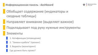 Алексей  Волин
Заместитель
Министра
Николай  Никифоров
Министр  связи  и  массовых  
коммуникаций  Российской  
Федерации
Екатер
Директ
внешн
Светла
Директ
органи
развити
Андрей
Директ
Департ
по  инф
Алексе
Директ
развит
правит
Информационная	
  панель	
  -­‐	
  dashboard
Обобщает	
  содержание	
  (индикаторы	
  и	
  
сводные	
  таблицы)
Направляет	
  внимание	
  (выделяет	
  важное)
Подкладывает	
  под	
  руку	
  нужные	
  инструменты
Элементы
1.	
  Нотификации	
  (оповещение)
2.	
  "Заявки	
  в	
  работе"	
  (трекинг)
3.	
  Виджеты	
  (мониторинг)
Где	
  должно	
  быть	
  промо?
 