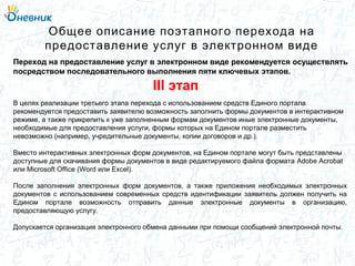 В целях реализации третьего этапа перехода с использованием средств Единого портала
рекомендуется предоставить заявителю возможность заполнить формы документов в интерактивном
режиме, а также прикрепить к уже заполненным формам документов иные электронные документы,
необходимые для предоставления услуги, формы которых на Едином портале разместить
невозможно (например, учредительные документы, копии договоров и др.).
Вместо интерактивных электронных форм документов, на Едином портале могут быть представлены
доступные для скачивания формы документов в виде редактируемого файла формата Adobe Acrobat
или Microsoft Office (Word или Excel).
После заполнения электронных форм документов, а также приложения необходимых электронных
документов с использованием современных средств идентификации заявитель должен получить на
Едином портале возможность отправить данные электронные документы в организацию,
предоставляющую услугу.
Допускается организация электронного обмена данными при помощи сообщений электронной почты.
Общее описание поэтапного перехода на
предоставление услуг в электронном виде
Переход на предоставление услуг в электронном виде рекомендуется осуществлять
посредством последовательного выполнения пяти ключевых этапов.
III этап
 