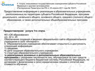 Предоставление информации о реализации в образовательных учреждениях,
расположенных на территории субъекта Российской Федерации, программ
дошкольного, начального общего, основного общего, среднего (полного) общего
образования, а также дополнительных общеобразовательных программ.
II. Услуги, оказываемые государственными учреждениями субъекта Российской
Федерации и другими организациями
(Распоряжение Правительства РФ от 25 апреля 2011 года № 729-Р)
услуга 1го этапа.Предоставление:
ФЗ «Об образовании»
ст. 32 п. 25
Обеспечение создания и ведения официального сайта образовательного
учреждения в сети «Интернет»:
4. Образовательное учреждение обеспечивает открытость и доступность
следующей информации:
1) сведения:
•о дате создания образовательного учреждения;
•о структуре образовательного учреждения;
•о реализуемых основных и дополнительных образовательных
программах с указанием численности лиц, обучающихся за счет средств
соответствующего бюджета бюджетной системы Российской Федерации, по
договорам с физическими и (или) юридическими лицами с оплатой ими
стоимости обучения;
 