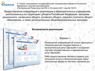 Предоставление информации о реализации в образовательных учреждениях,
расположенных на территории субъекта Российской Федерации, программ
дошкольного, начального общего, основного общего, среднего (полного) общего
образования, а также дополнительных общеобразовательных программ.
II. Услуги, оказываемые государственными учреждениями субъекта Российской
Федерации и другими организациями
(Распоряжение Правительства РФ от 25 апреля 2011 года № 729-Р)
Возможности реализации:
Размещение информации об услуге (функции) в
Сводном реестре государственных и
муниципальных услуг (функций) и на Едином
портале государственных и муниципальных
услуг (функций)
Вариант I.
Либо предоставление паспорта сервиса для
получения услуги в электронном виде через
электронную форму из системы «Дневник.ру»
 